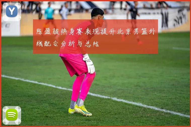 陈盈骏热身赛表现提升北京男篮外线配合分析与总结