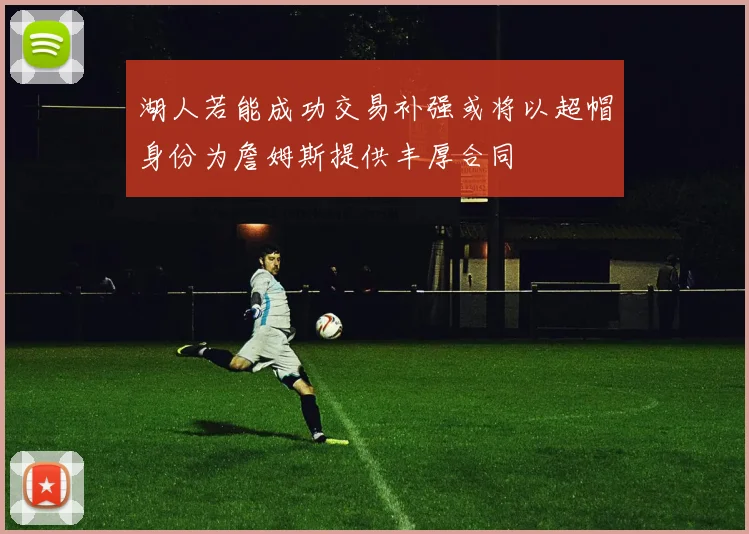 湖人若能成功交易补强或将以超帽身份为詹姆斯提供丰厚合同