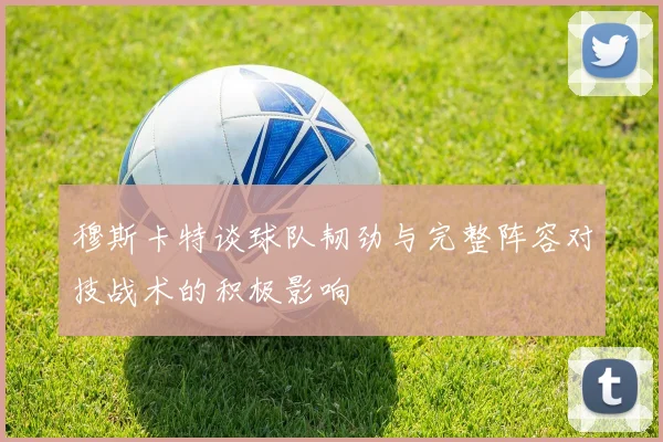 穆斯卡特谈球队韧劲与完整阵容对技战术的积极影响