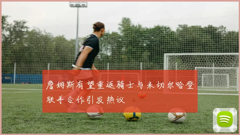 詹姆斯有望重返骑士与米切尔哈登联手合作引发热议