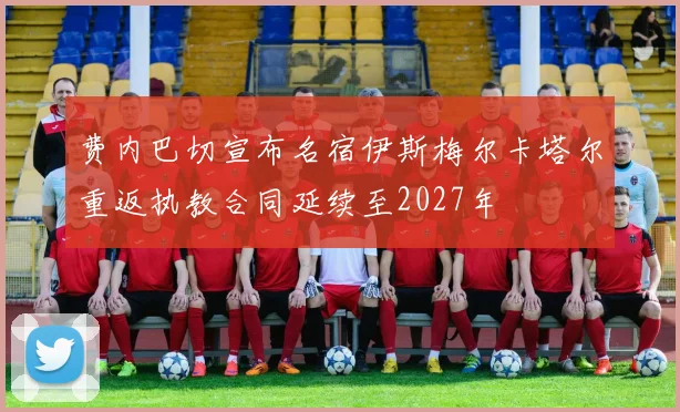 费内巴切宣布名宿伊斯梅尔卡塔尔重返执教合同延续至2027年
