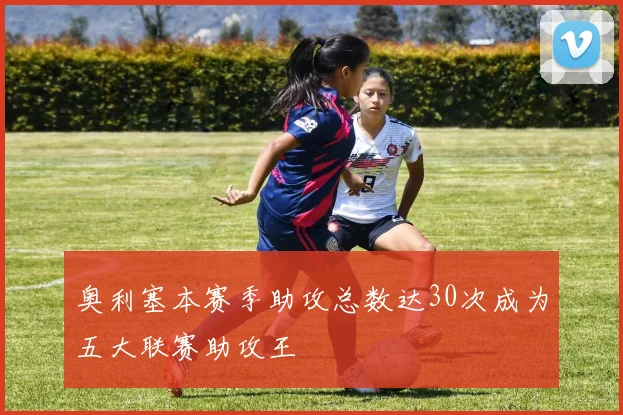 奥利塞本赛季助攻总数达30次成为五大联赛助攻王