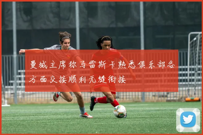 曼城主席称马雷斯卡熟悉俱乐部各方面交接顺利无缝衔接