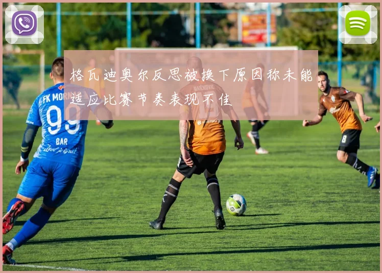 格瓦迪奥尔反思被换下原因称未能适应比赛节奏表现不佳