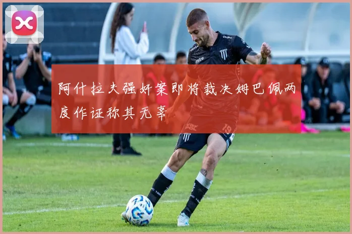 阿什拉夫强奸案即将裁决姆巴佩两度作证称其无辜