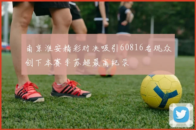 南京淮安精彩对决吸引60816名观众创下本赛季苏超最高纪录