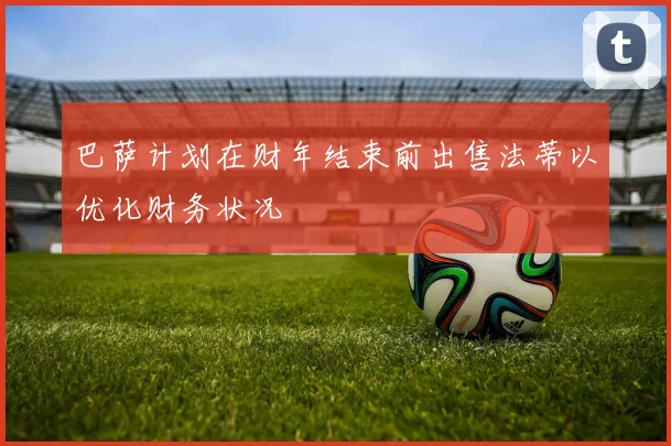 巴萨计划在财年结束前出售法蒂以优化财务状况