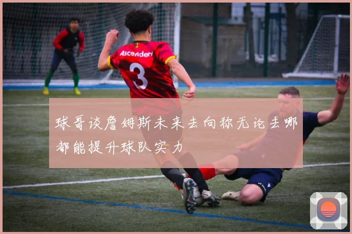 球哥谈詹姆斯未来去向称无论去哪都能提升球队实力