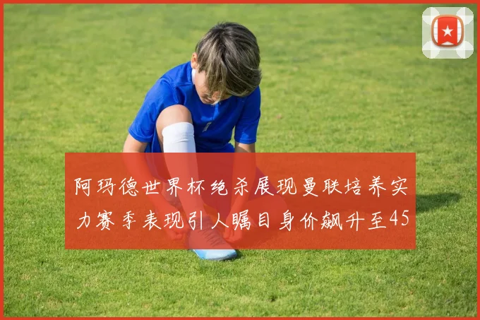 阿玛德世界杯绝杀展现曼联培养实力赛季表现引人瞩目身价飙升至4500万欧