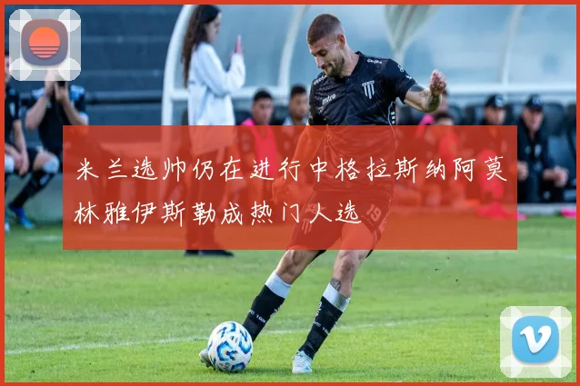 米兰选帅仍在进行中格拉斯纳阿莫林雅伊斯勒成热门人选