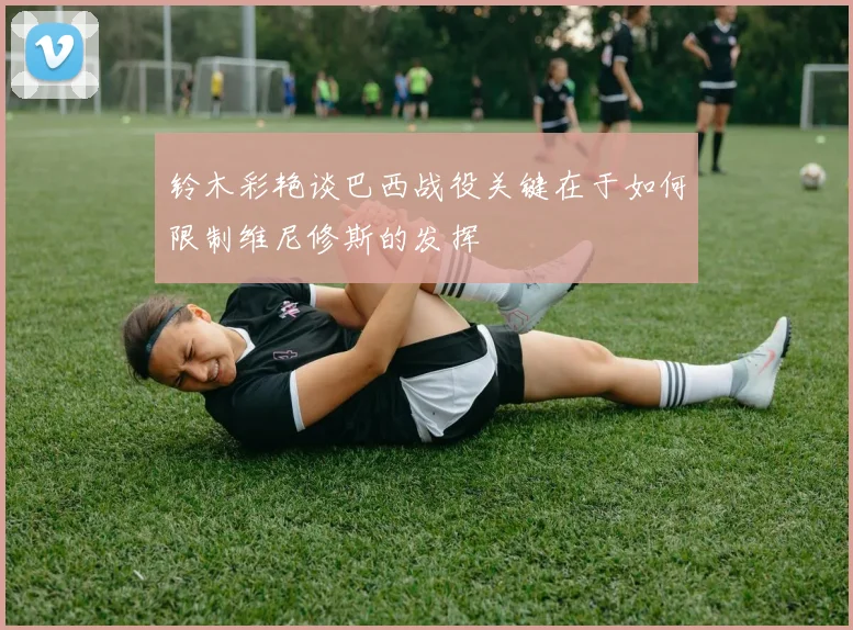 铃木彩艳谈巴西战役关键在于如何限制维尼修斯的发挥