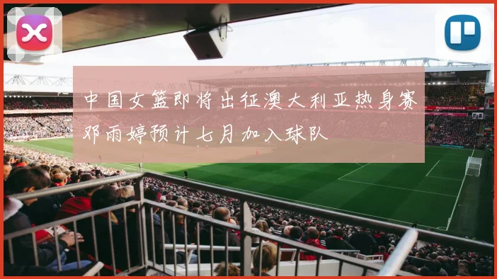 中国女篮即将出征澳大利亚热身赛邓雨婷预计七月加入球队