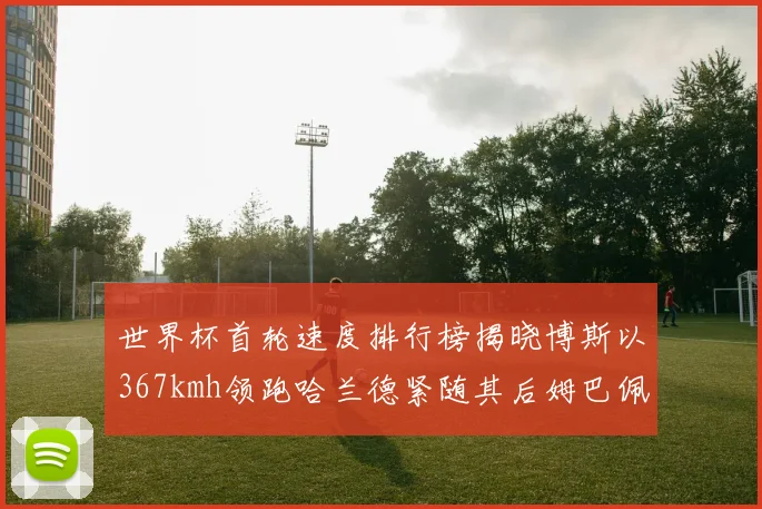 世界杯首轮速度排行榜揭晓博斯以367kmh领跑哈兰德紧随其后姆巴佩位列第九