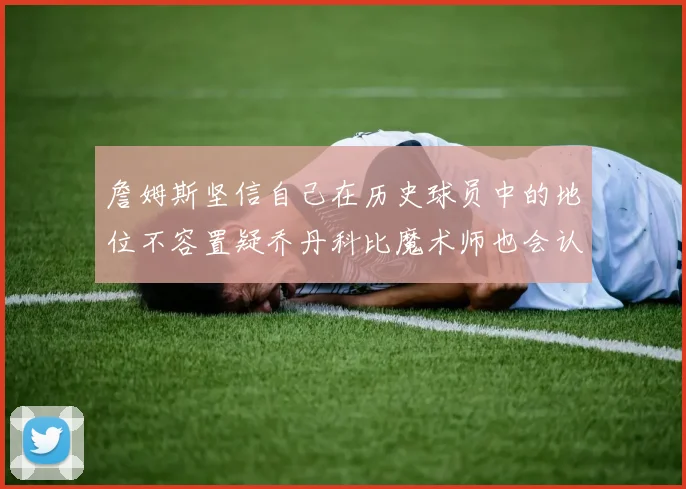 詹姆斯坚信自己在历史球员中的地位不容置疑乔丹科比魔术师也会认同